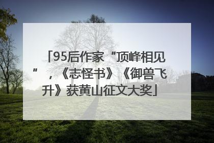 95后作家“顶峰相见”，《志怪书》《御兽飞升》获黄山征文大奖